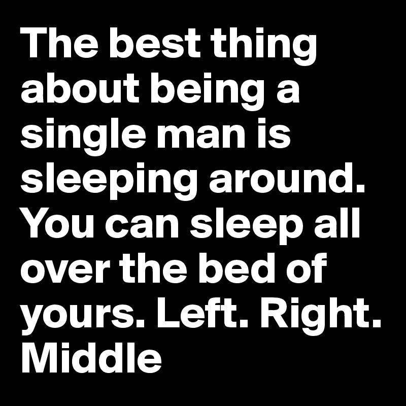 The best thing about being a single man is sleeping around. You can sleep all over the bed of yours. Left. Right. Middle