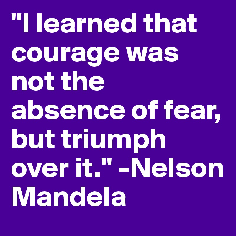 "I learned that courage was not the absence of fear, but triumph over it." -Nelson Mandela