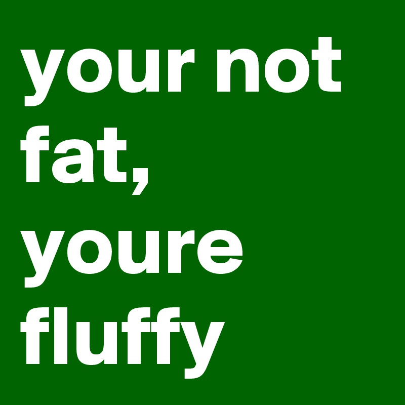your not fat, youre fluffy