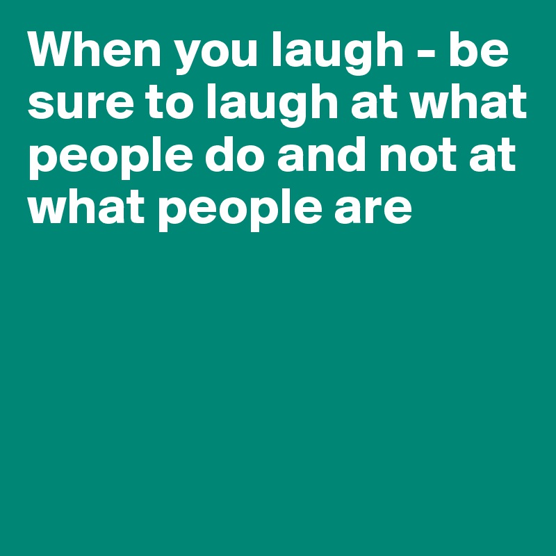 When you laugh - be sure to laugh at what people do and not at what people are




