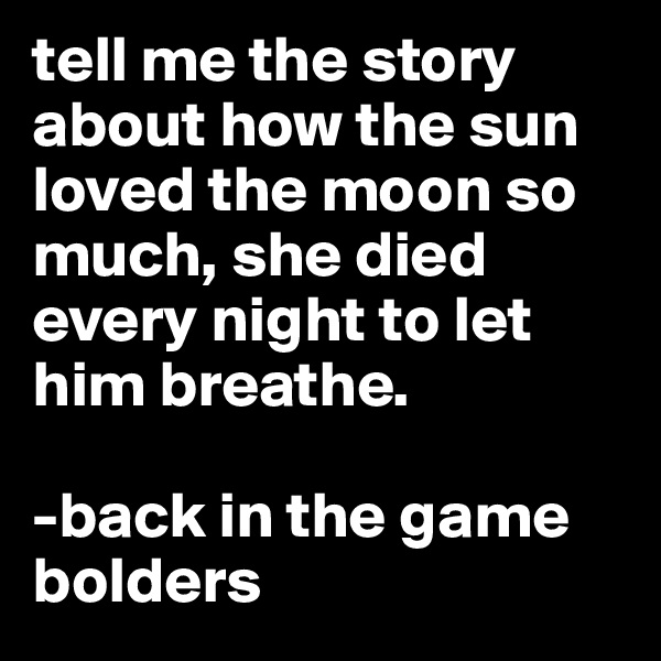 tell me the story about how the sun loved the moon so much, she died every night to let him breathe. 

-back in the game
bolders