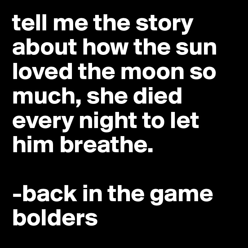 tell me the story about how the sun loved the moon so much, she died every night to let him breathe. 

-back in the game
bolders