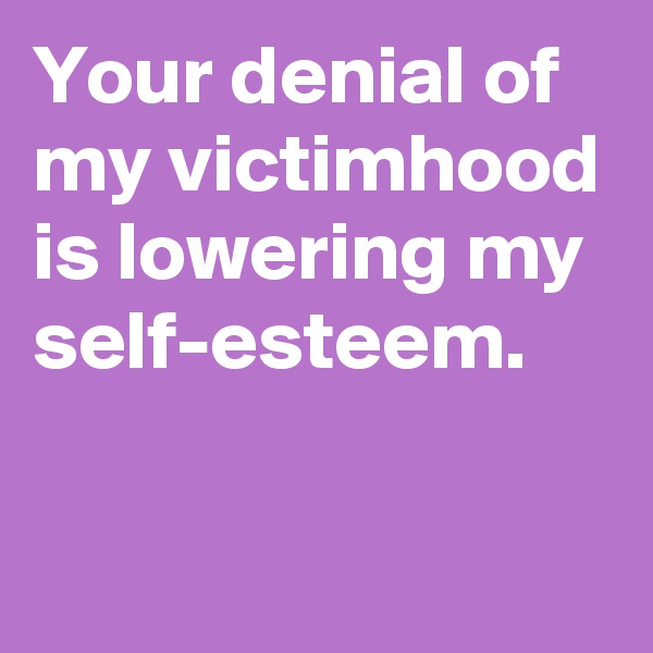 Your denial of my victimhood is lowering my self-esteem.

