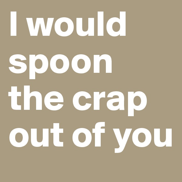 I would spoon the crap out of you