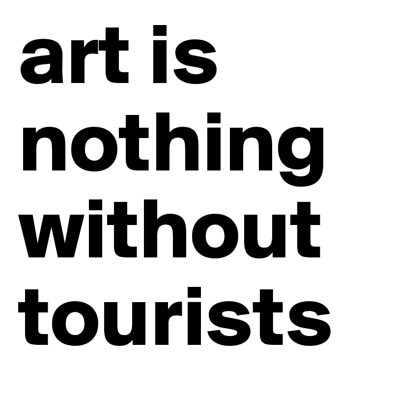 art is nothing
without tourists