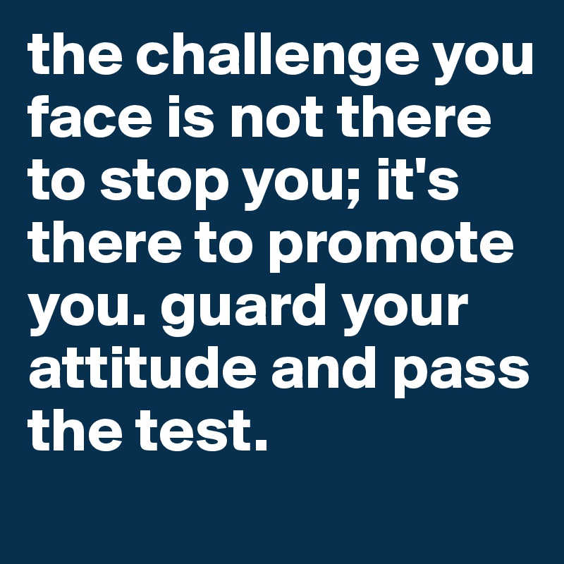 the challenge you face is not there to stop you; it's there to promote you. guard your attitude and pass the test.