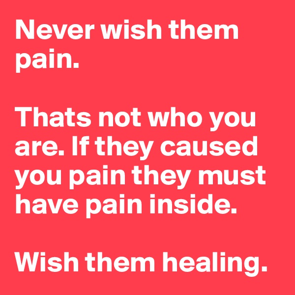Never wish them pain.

Thats not who you are. If they caused you pain they must have pain inside.

Wish them healing.
