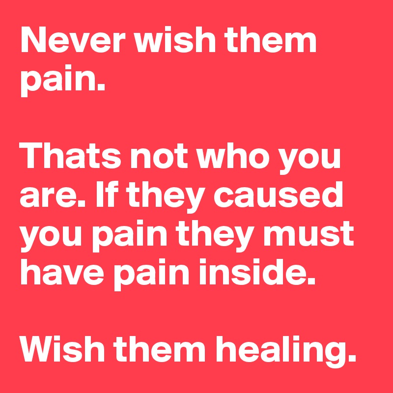 Never wish them pain.

Thats not who you are. If they caused you pain they must have pain inside.

Wish them healing.