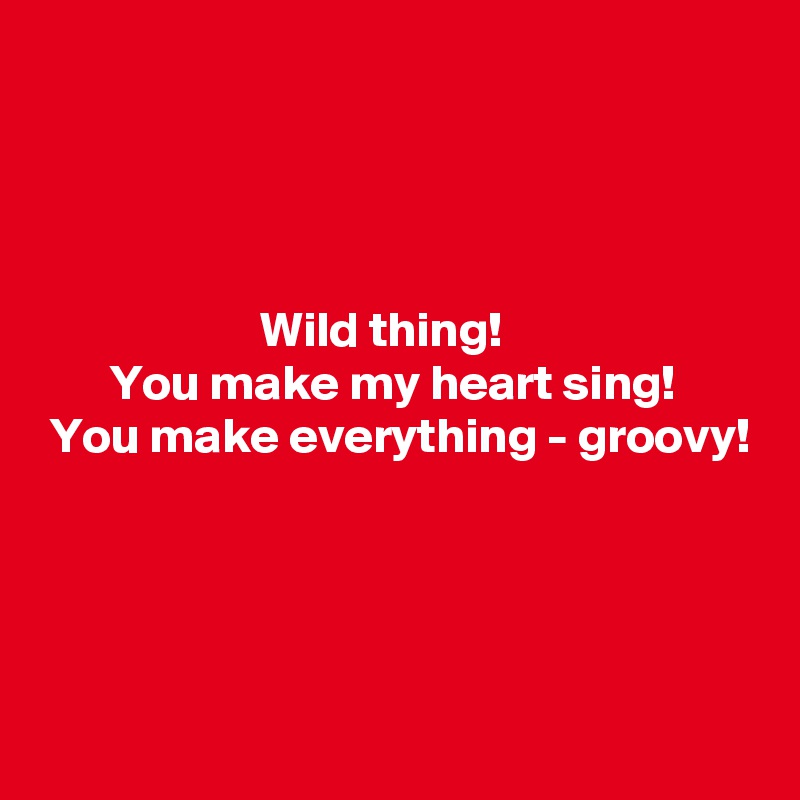 




                      Wild thing!
       You make my heart sing!
 You make everything - groovy!




