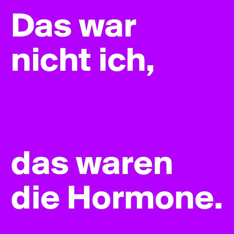 Das war nicht ich, 


das waren die Hormone.