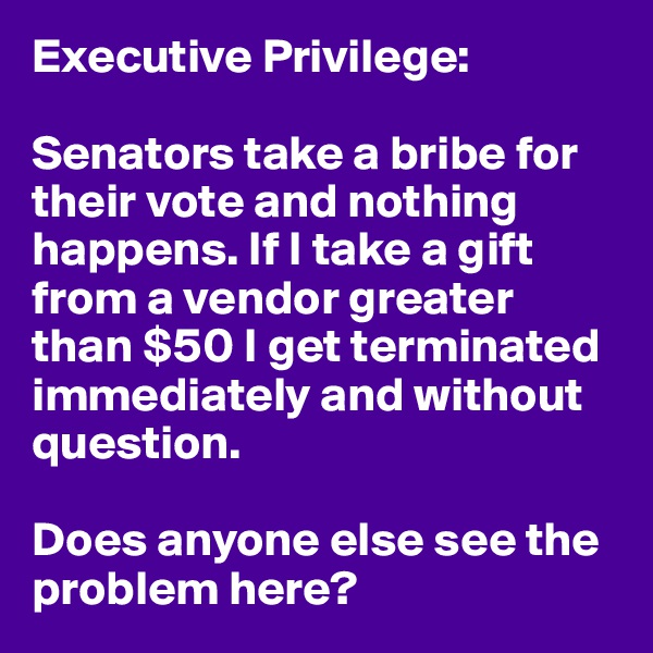 Executive Privilege: 

Senators take a bribe for their vote and nothing happens. If I take a gift from a vendor greater than $50 I get terminated immediately and without question. 

Does anyone else see the problem here?
