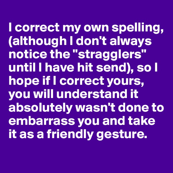 
I correct my own spelling, (although I don't always notice the "stragglers" until I have hit send), so I hope if I correct yours, you will understand it absolutely wasn't done to embarrass you and take it as a friendly gesture.
