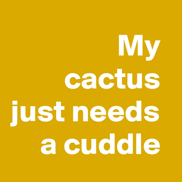 My 
cactus 
just needs 
a cuddle 
