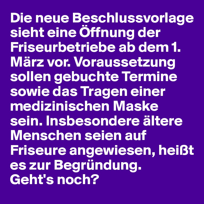 Die neue Beschlussvorlage sieht eine Öffnung der Friseurbetriebe ab dem 1. März vor. Voraussetzung sollen gebuchte Termine sowie das Tragen einer medizinischen Maske sein. Insbesondere ältere Menschen seien auf Friseure angewiesen, heißt es zur Begründung.
Geht's noch?