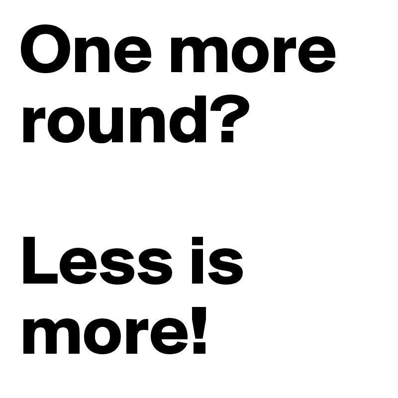 One more round?

Less is more!