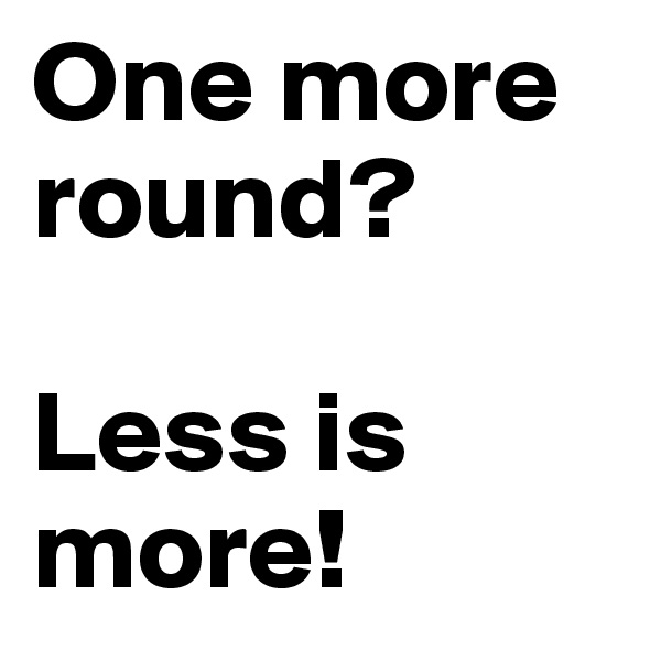One more round?

Less is more!