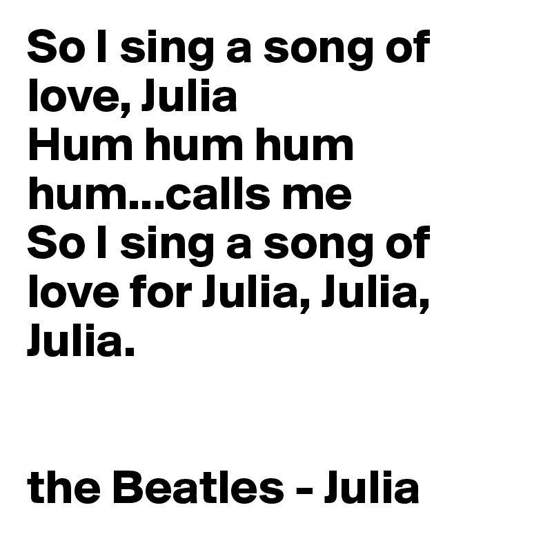 So I sing a song of love, Julia
Hum hum hum hum...calls me
So I sing a song of love for Julia, Julia, Julia.


the Beatles - Julia