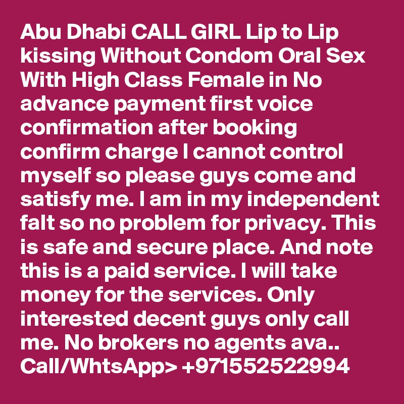 Abu Dhabi CALL GIRL Lip to Lip kissing Without Condom Oral Sex With High Class Female in No advance payment first voice confirmation after booking confirm charge I cannot control myself so please guys come and satisfy me. I am in my independent falt so no problem for privacy. This is safe and secure place. And note this is a paid service. I will take money for the services. Only interested decent guys only call me. No brokers no agents ava.. Call/WhtsApp> +971552522994