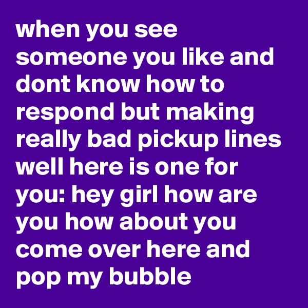 when you see someone you like and dont know how to respond but making really bad pickup lines well here is one for you: hey girl how are you how about you come over here and pop my bubble 