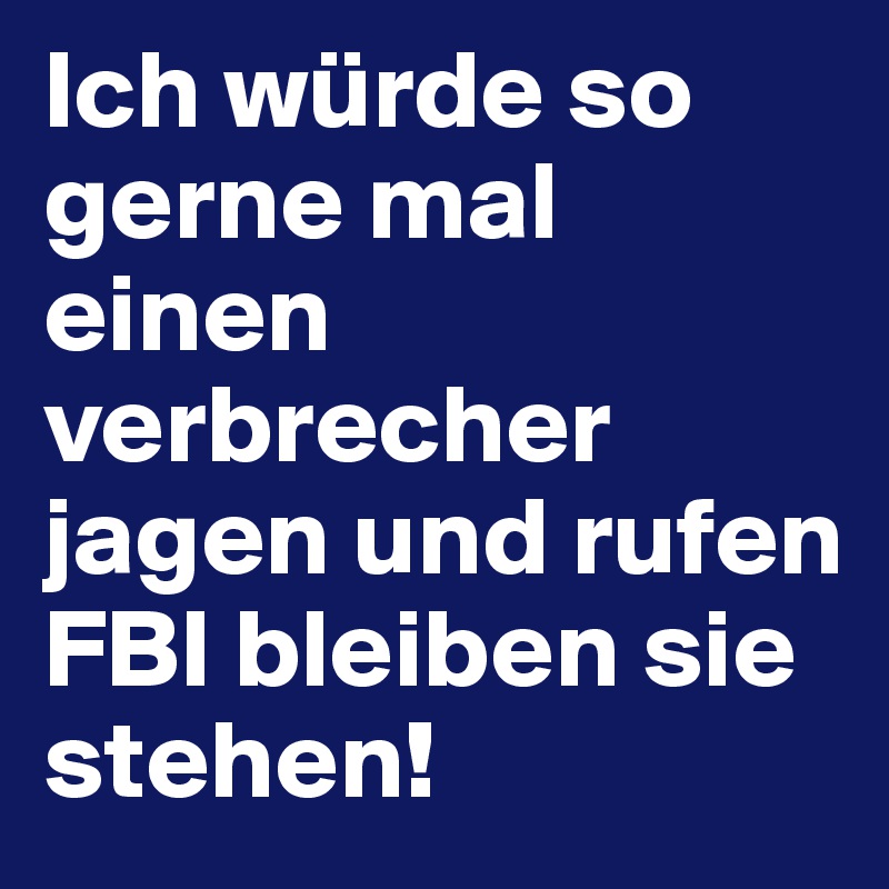 Ich würde so gerne mal einen verbrecher jagen und rufen FBI bleiben sie stehen! 