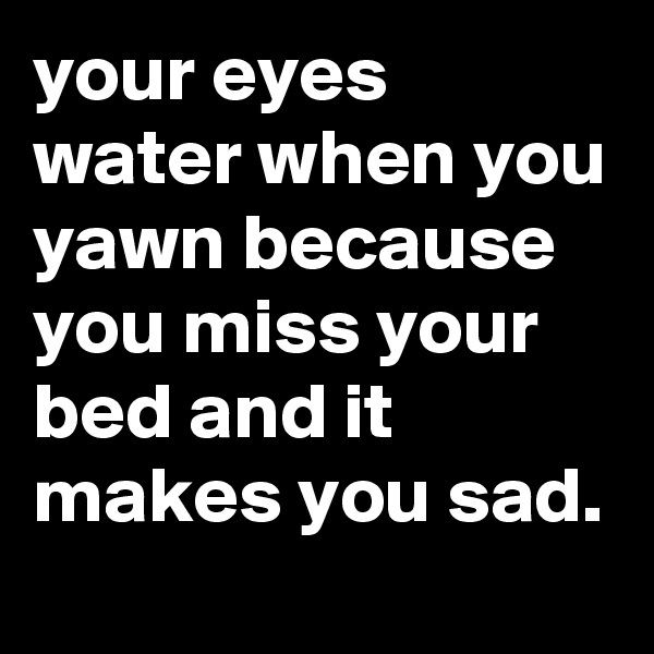 your eyes water when you yawn because you miss your bed and it makes you sad.