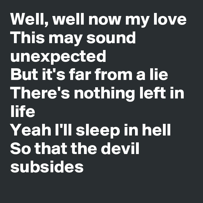 Well, well now my love 
This may sound unexpected 
But it's far from a lie
There's nothing left in life
Yeah I'll sleep in hell 
So that the devil subsides 
