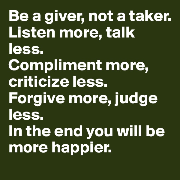 Be a giver, not a taker. 
Listen more, talk less.
Compliment more, criticize less.
Forgive more, judge less.
In the end you will be more happier.