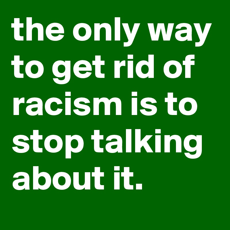 the only way to get rid of racism is to stop talking about it.