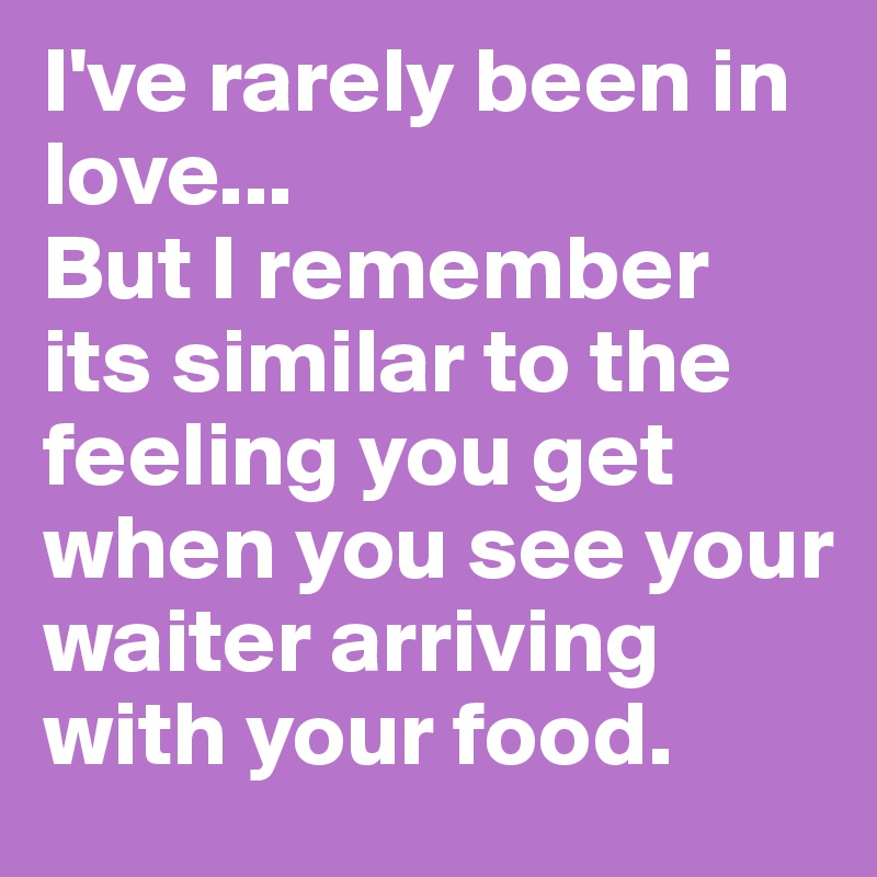 I've rarely been in love...
But I remember its similar to the feeling you get when you see your waiter arriving with your food.