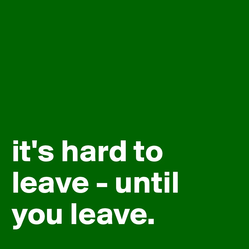 



it's hard to leave - until you leave. 