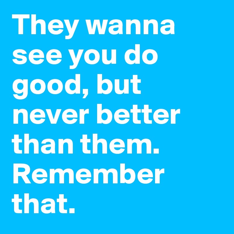 They wanna see you do good, but never better than them. Remember that. 