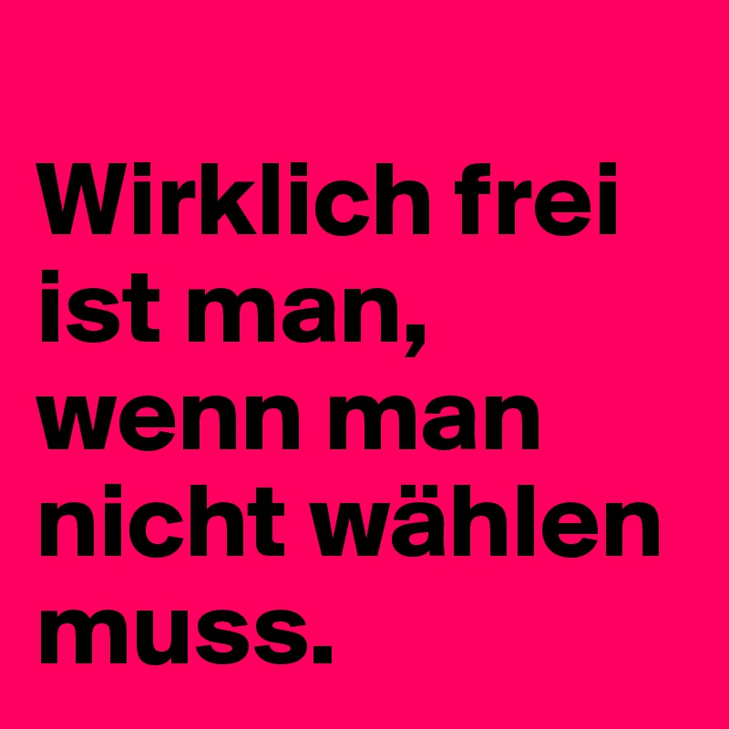 
Wirklich frei ist man, wenn man nicht wählen muss.