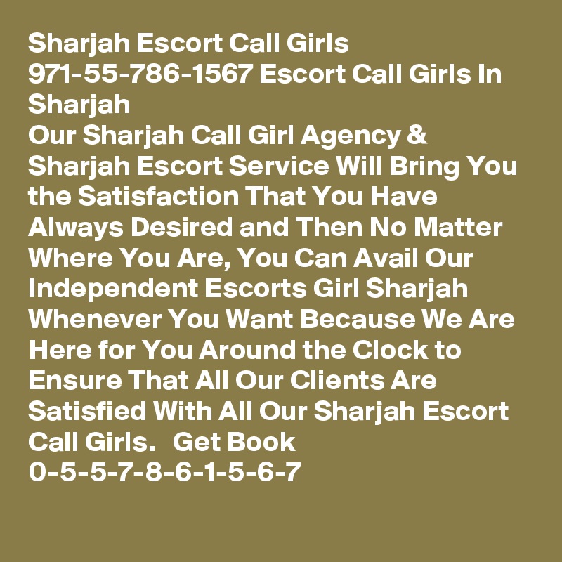 Sharjah Escort Call Girls 971-55-786-1567 Escort Call Girls In Sharjah 
Our Sharjah Call Girl Agency & Sharjah Escort Service Will Bring You the Satisfaction That You Have Always Desired and Then No Matter Where You Are, You Can Avail Our Independent Escorts Girl Sharjah Whenever You Want Because We Are Here for You Around the Clock to Ensure That All Our Clients Are Satisfied With All Our Sharjah Escort Call Girls.   Get Book 0-5-5-7-8-6-1-5-6-7 
