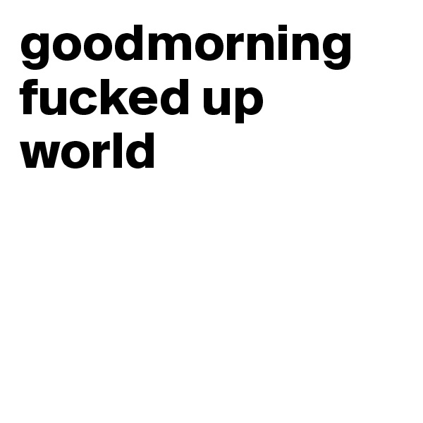 goodmorning fucked up world



