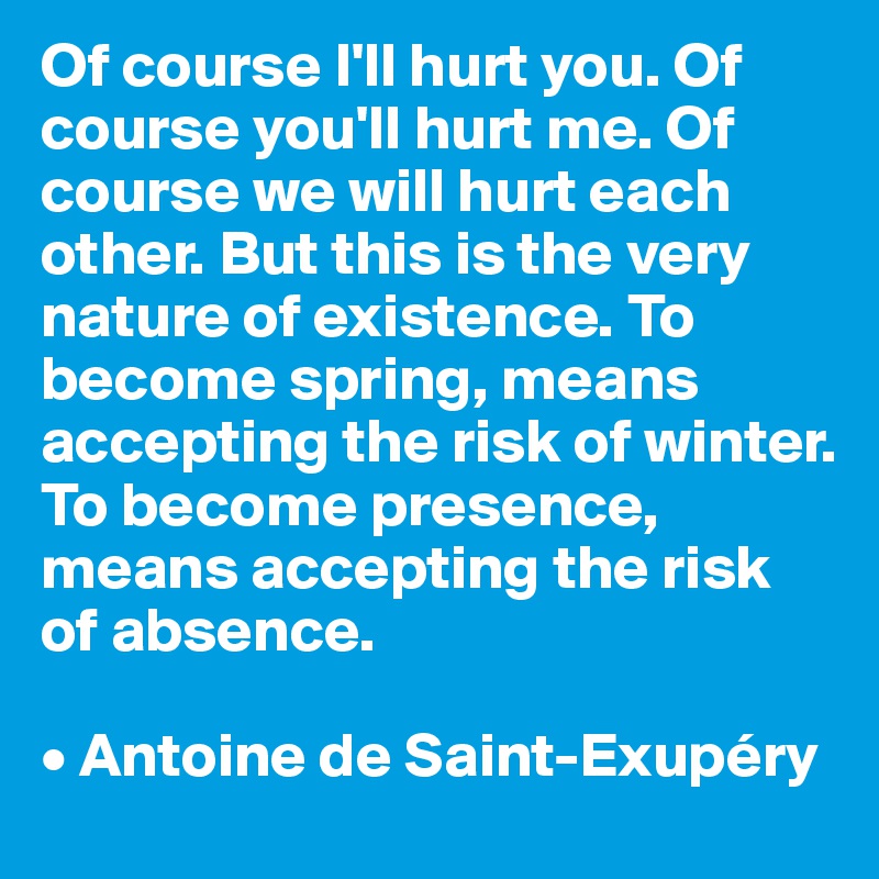Of course I'll hurt you. Of course you'll hurt me. Of course we will hurt each other. But this is the very nature of existence. To become spring, means accepting the risk of winter. To become presence, means accepting the risk of absence.

• Antoine de Saint-Exupéry