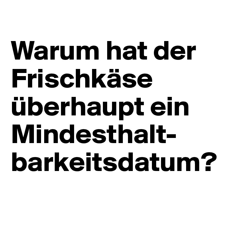 
Warum hat der Frischkäse überhaupt ein Mindesthalt-barkeitsdatum?
