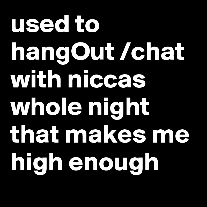 used to hangOut /chat with niccas  whole night
that makes me high enough