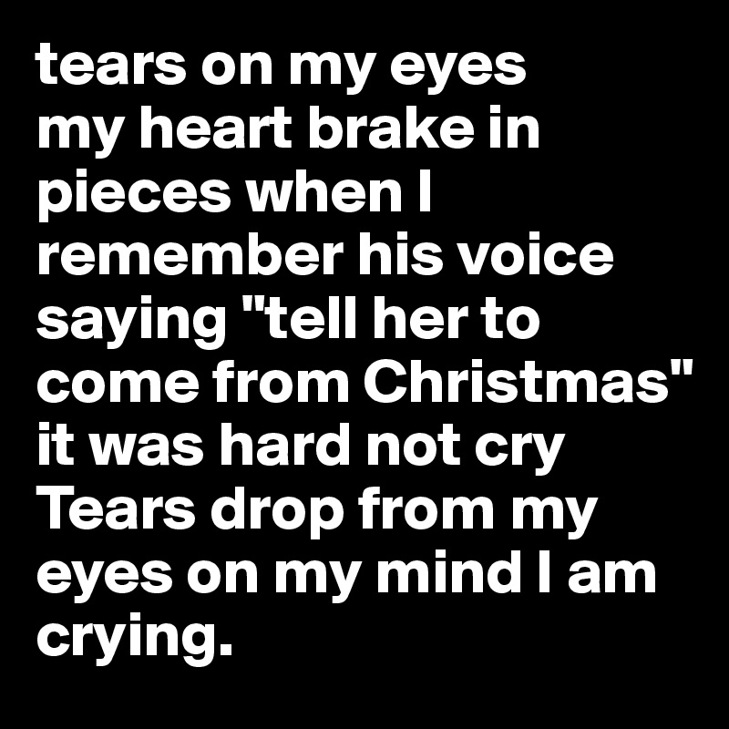 tears on my eyes
my heart brake in pieces when I remember his voice saying "tell her to come from Christmas" 
it was hard not cry
Tears drop from my eyes on my mind I am crying. 