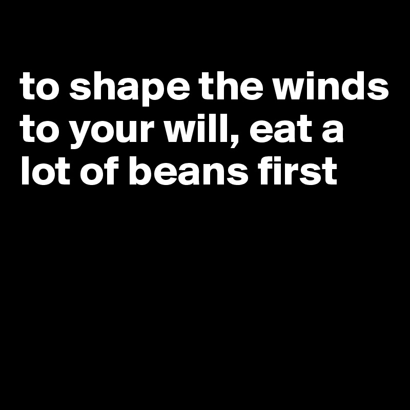 
to shape the winds to your will, eat a lot of beans first



