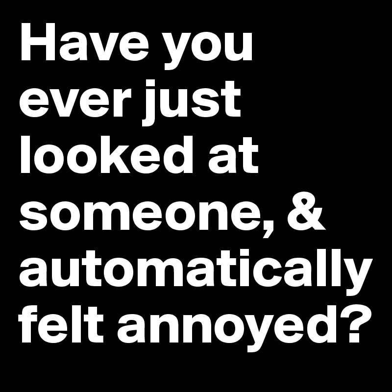 Have you ever just looked at someone, & automatically felt annoyed?