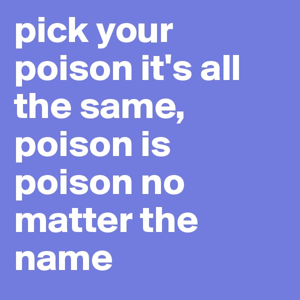 pick your poison it's all the same, poison is poison no matter the name