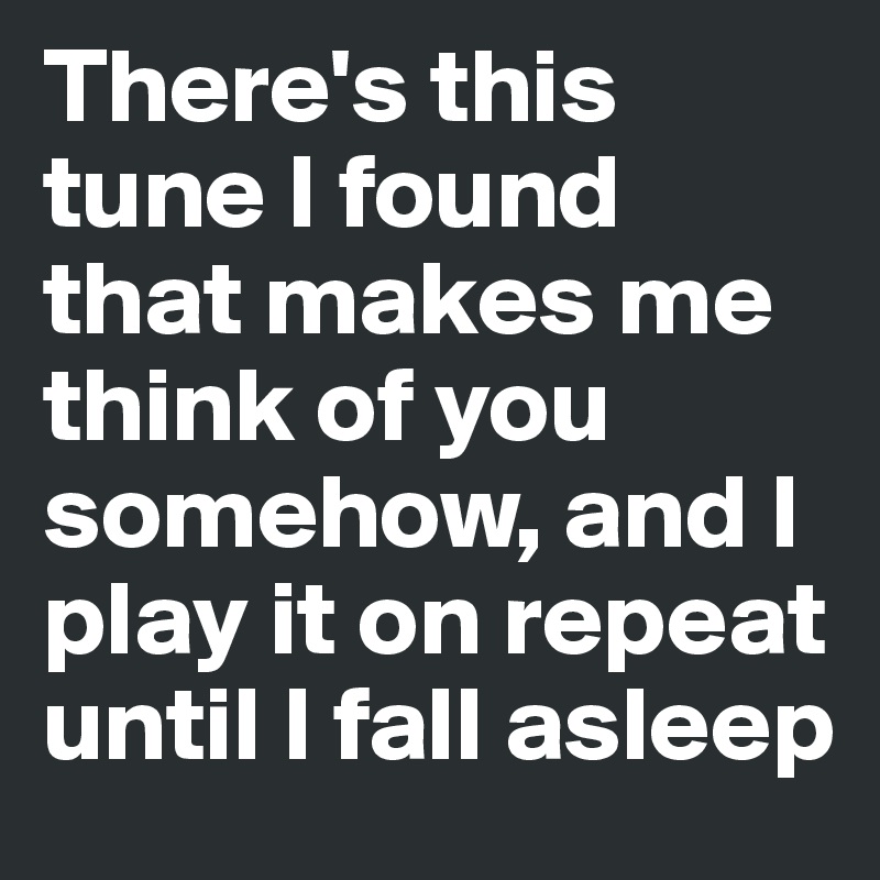 There's this tune I found that makes me think of you somehow, and I play it on repeat until I fall asleep