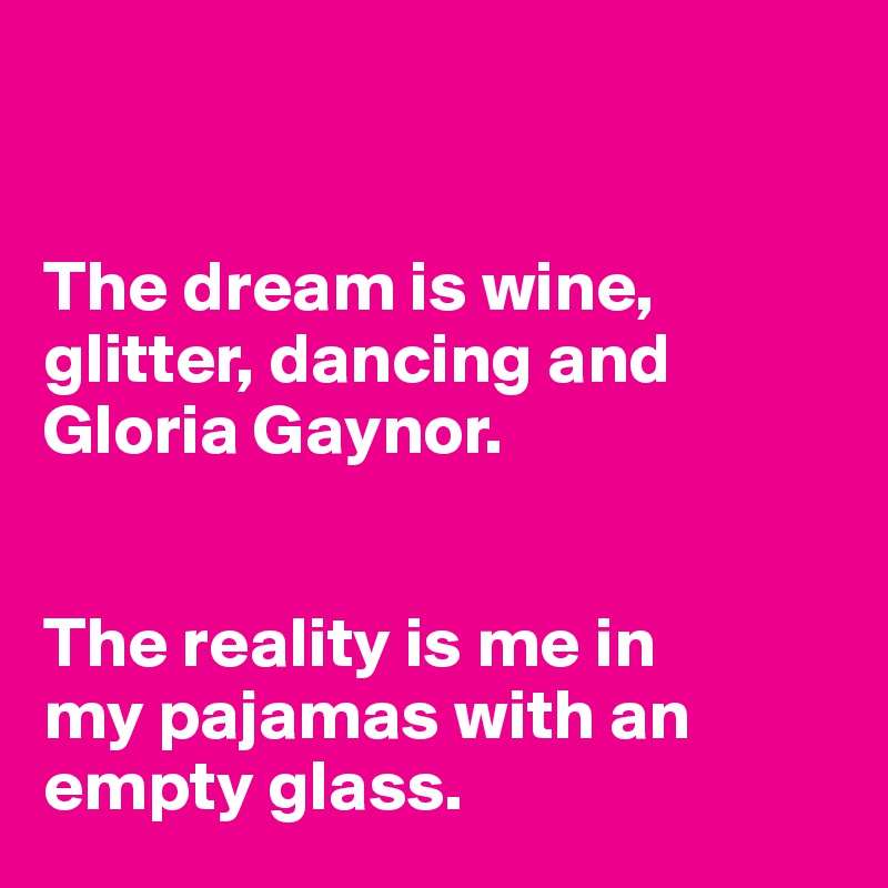 


The dream is wine, 
glitter, dancing and 
Gloria Gaynor. 


The reality is me in
my pajamas with an 
empty glass.