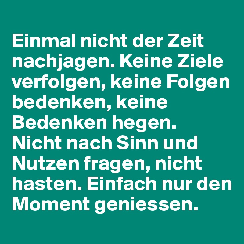 
Einmal nicht der Zeit nachjagen. Keine Ziele verfolgen, keine Folgen bedenken, keine Bedenken hegen.
Nicht nach Sinn und Nutzen fragen, nicht hasten. Einfach nur den Moment geniessen. 