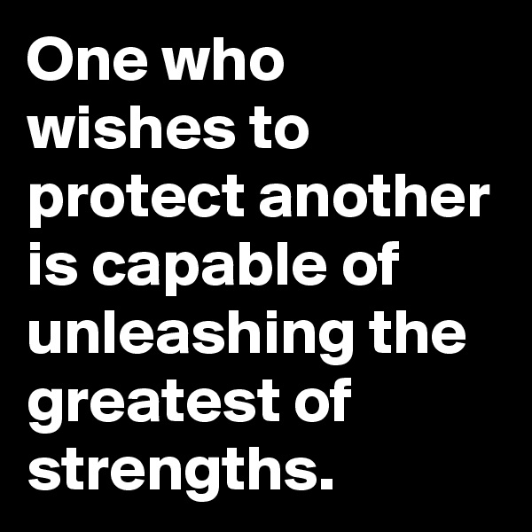 One who wishes to protect another is capable of unleashing the greatest of strengths.