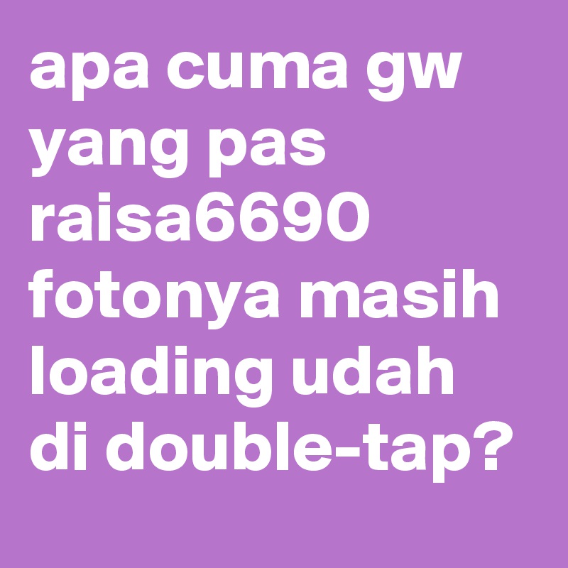 apa cuma gw yang pas raisa6690 fotonya masih loading udah di double-tap?
