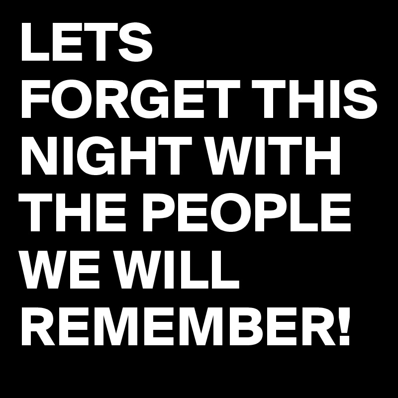 LETS FORGET THIS NIGHT WITH THE PEOPLE WE WILL REMEMBER! 