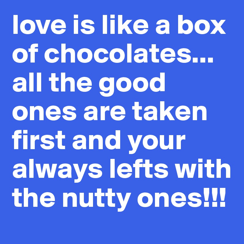 love is like a box of chocolates... all the good ones are taken first and your always lefts with the nutty ones!!!