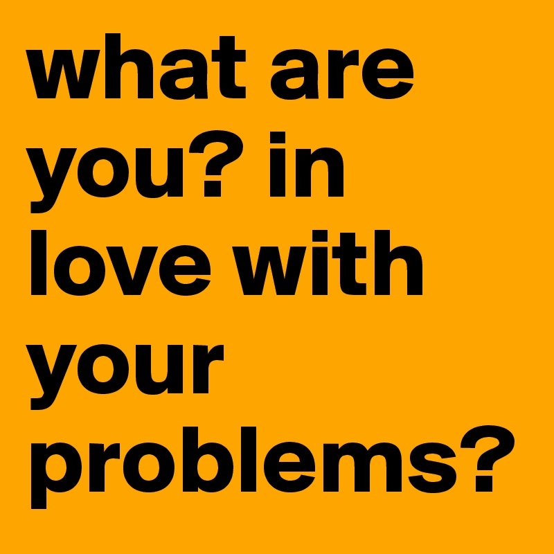 what are you? in love with your problems?