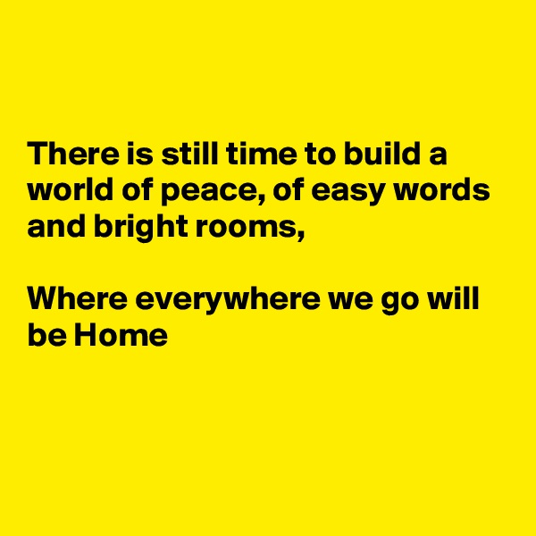 


There is still time to build a world of peace, of easy words and bright rooms, 

Where everywhere we go will be Home 




